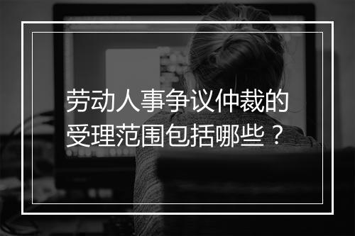 劳动人事争议仲裁的受理范围包括哪些？