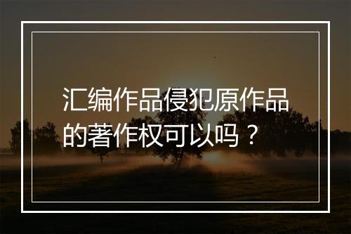 汇编作品侵犯原作品的著作权可以吗？
