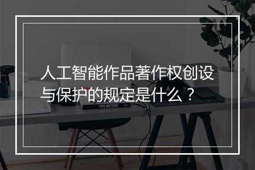 人工智能作品著作权创设与保护的规定是什么？