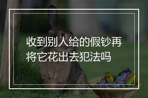 收到别人给的假钞再将它花出去犯法吗