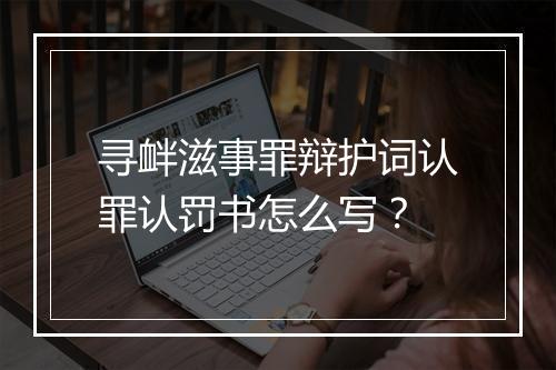 寻衅滋事罪辩护词认罪认罚书怎么写？