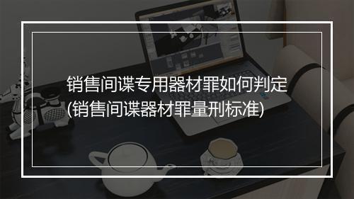 销售间谍专用器材罪如何判定(销售间谍器材罪量刑标准)