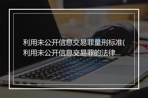 利用未公开信息交易罪量刑标准(利用未公开信息交易罪的法律条文)