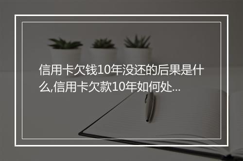 信用卡欠钱10年没还的后果是什么,信用卡欠款10年如何处理