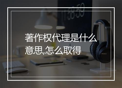 著作权代理是什么意思,怎么取得