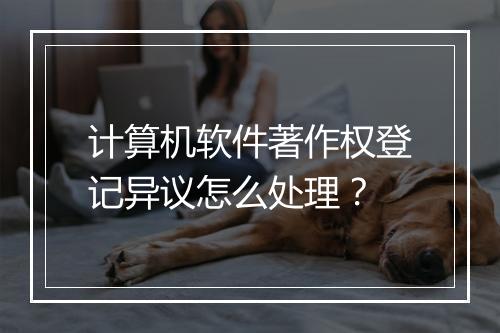 计算机软件著作权登记异议怎么处理？