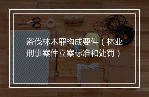盗伐林木罪构成要件（林业刑事案件立案标准和处罚）