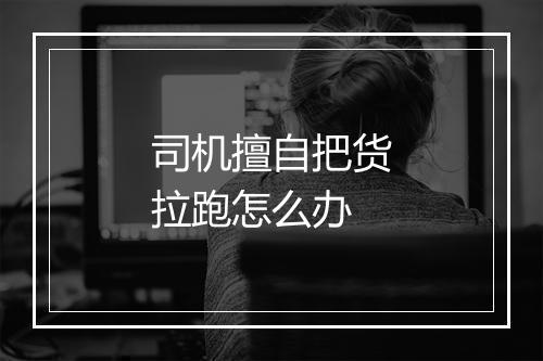 司机擅自把货拉跑怎么办