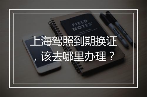 上海驾照到期换证，该去哪里办理？