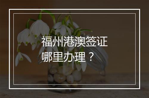 福州港澳签证哪里办理？