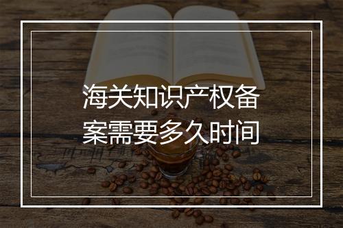 海关知识产权备案需要多久时间