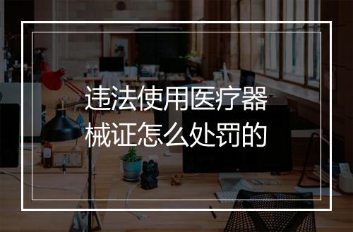 违法使用医疗器械证怎么处罚的