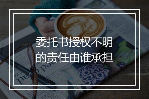 委托书授权不明的责任由谁承担
