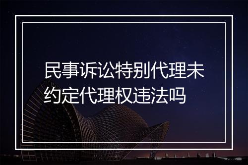 民事诉讼特别代理未约定代理权违法吗