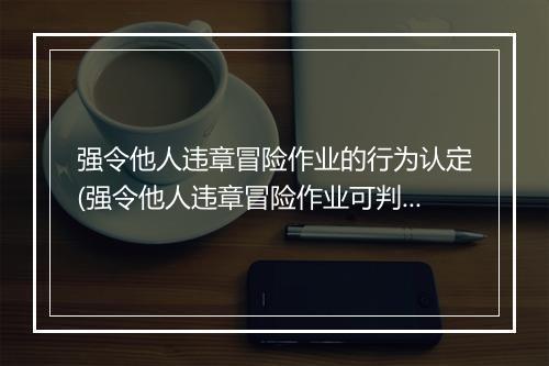 强令他人违章冒险作业的行为认定(强令他人违章冒险作业可判几年)