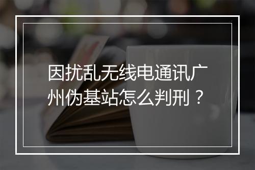 因扰乱无线电通讯广州伪基站怎么判刑？