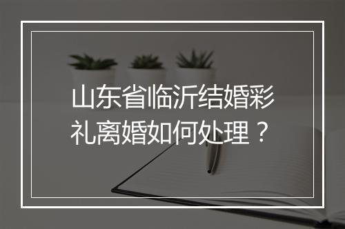 山东省临沂结婚彩礼离婚如何处理？