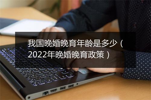 我国晚婚晚育年龄是多少（2022年晚婚晚育政策）
