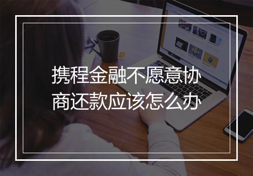 携程金融不愿意协商还款应该怎么办