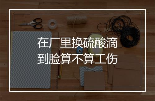 在厂里换硫酸滴到脸算不算工伤
