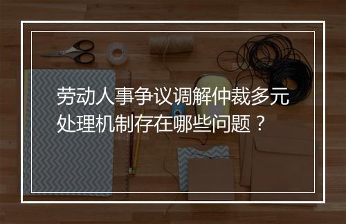 劳动人事争议调解仲裁多元处理机制存在哪些问题？
