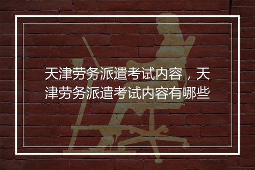 天津劳务派遣考试内容，天津劳务派遣考试内容有哪些
