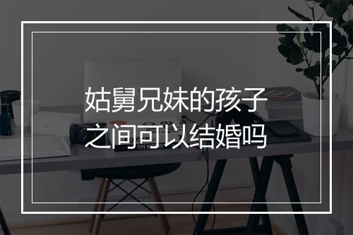 姑舅兄妹的孩子之间可以结婚吗
