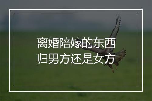 离婚陪嫁的东西归男方还是女方