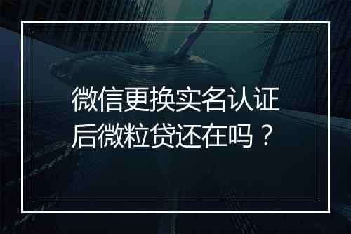 微信更换实名认证后微粒贷还在吗？