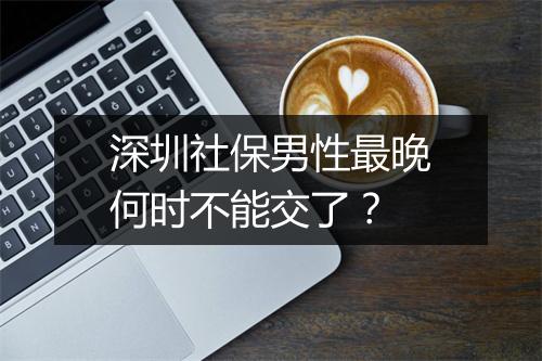 深圳社保男性最晚何时不能交了？