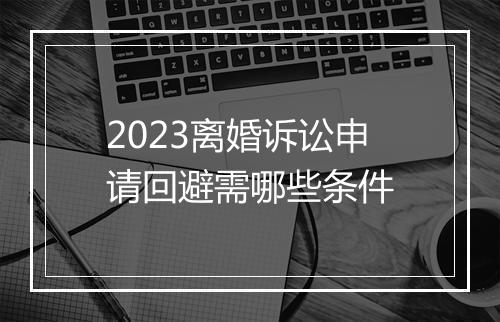 2023离婚诉讼申请回避需哪些条件
