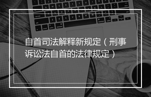 自首司法解释新规定（刑事诉讼法自首的法律规定）