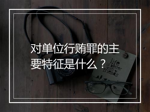 对单位行贿罪的主要特征是什么？