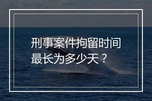 刑事案件拘留时间最长为多少天？