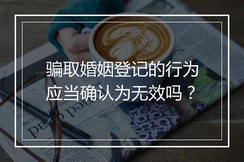 骗取婚姻登记的行为应当确认为无效吗？