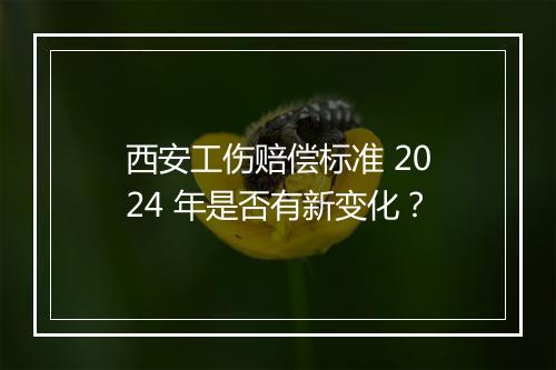 西安工伤赔偿标准 2024 年是否有新变化？
