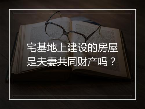 宅基地上建设的房屋是夫妻共同财产吗？