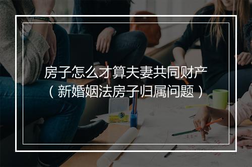 房子怎么才算夫妻共同财产（新婚姻法房子归属问题）