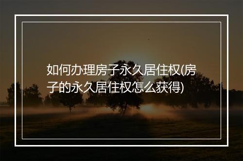 如何办理房子永久居住权(房子的永久居住权怎么获得)