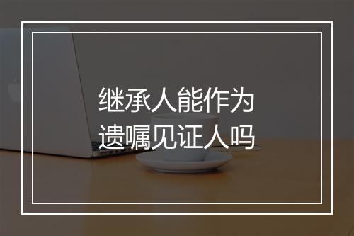 继承人能作为遗嘱见证人吗