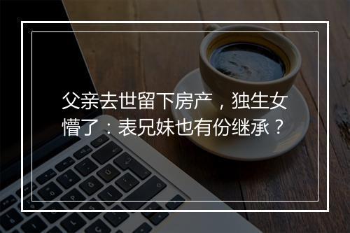 父亲去世留下房产，独生女懵了：表兄妹也有份继承？