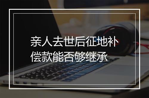 亲人去世后征地补偿款能否够继承