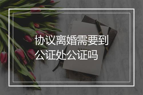 协议离婚需要到公证处公证吗