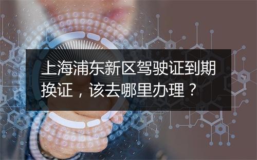 上海浦东新区驾驶证到期换证，该去哪里办理？