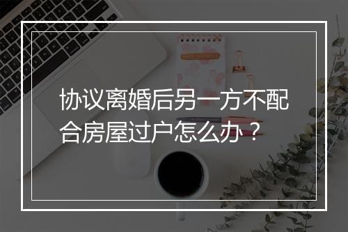 协议离婚后另一方不配合房屋过户怎么办？