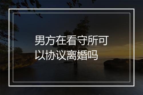 男方在看守所可以协议离婚吗