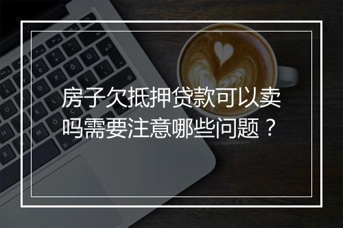 房子欠抵押贷款可以卖吗需要注意哪些问题？
