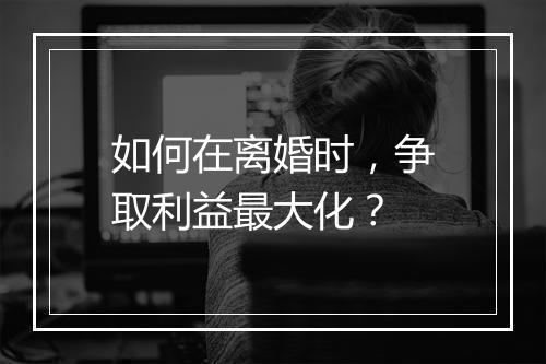 如何在离婚时，争取利益最大化？
