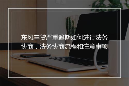 东风车贷严重逾期如何进行法务协商，法务协商流程和注意事项