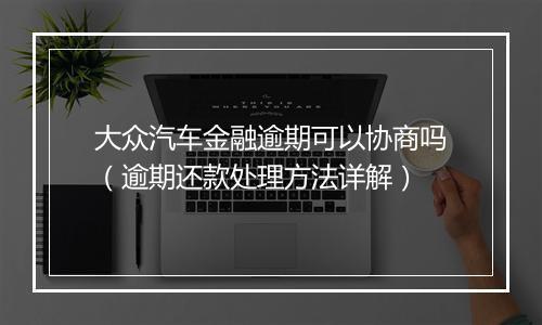大众汽车金融逾期可以协商吗（逾期还款处理方法详解）